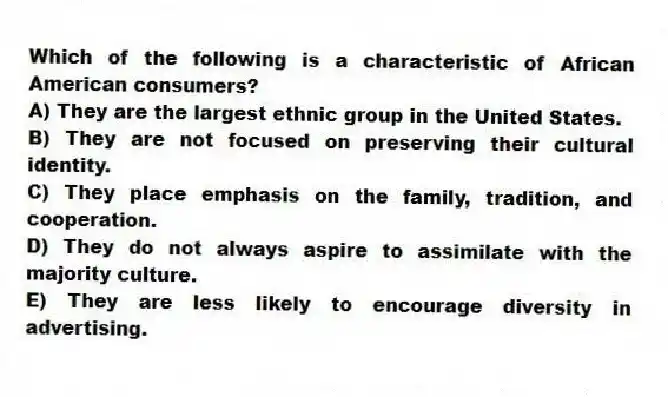 Which of the following is a characteristic of African American consumers?
A) They are the largest ethnic group in the United States.
B) They are not focused on preserving their cultural identity.
C) They place emphasis on the family, tradition, and cooperation.
D) They do not always aspire to assimilate with the majority culture.
E) They are less likely to encourage diversity in advertising.