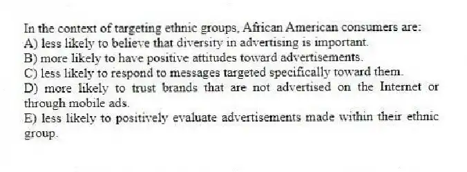 In the context of targeting ethnic groups, African American consumers are:
A) less likely to believe that diversity in advertising is important.
B) more likely to have positive attitudes toward advertisements.
C) less likely to respond to messages targeted specifically toward them.
D) more likely to trust brands that are not advertised on the Internet or through mobile ads.
E) less likely to positively evaluate advertisements made within their ethnic group.