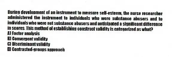 During development of an instrument to measure self-esteem, the nurse researcher administered the instrument to individuals who were substance abusers and to individuals who were not substance abusers and anticipated a significant difference in scores. This method of establishing construct validity is categorized as what?
A) Factor analysis
B) Convergent validity
C) Discriminant validity
D) Contrasted-groups approach