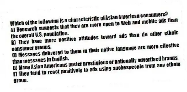Which of the following is a characteristic of Asian American consumers?
A) Research suggests that they are more open to Web and mobile ads than the overall U.S. population.
B) They have more positive attitudes toward ads than do other ethnic consumer groups.
C) Messages delivered to them in their native language are more effective than messages in English.
D) Many Asian Americans prefer prestigious or nationally advertised brands.
E) They tend to react positively to ads using spokespeople from any ethnic group.