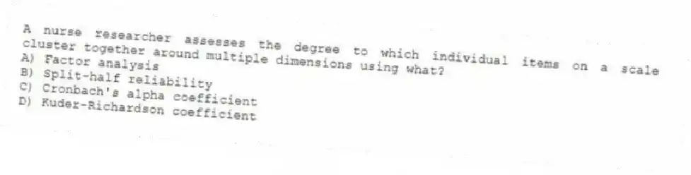 A nurse researcher assesses the degree to which individual items on a scale cluster together around multiple dimensions using what?
A) Factor analysis
B) Split-half reliability
C) Cronbach's alpha coefficient
D) Kuder-Richardson coefficient