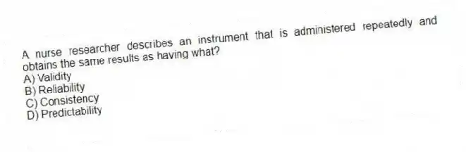 A nurse researcher describes an instrument that is administered repeatedly and obtains the same results as having what?
A) Validity
B) Reliability
C) Consistency
D) Predictability