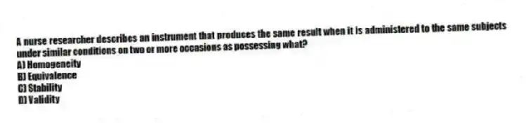 A nurse researcher describes an instrument that produces the same result when it is administered to the same subjects under similar conditions on two or more occasions as possessing what?
A) Homogeneity
B) Equivalence
C) Stability
D) Validity