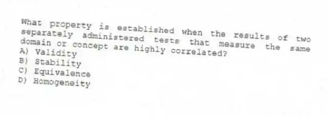 What property is established when the results of two separately administered tests that measure the same domain or concept are highly correlated?
A) Validity
B) Stability
C) Equivalence
D) Homogeneity