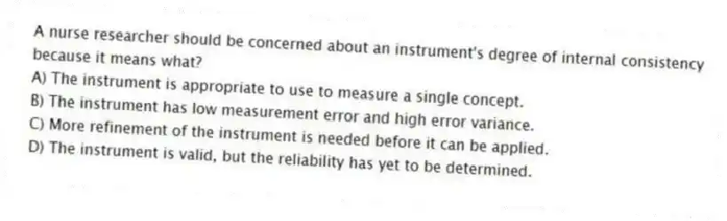 A nurse researcher should be concerned about an instrument's degree of internal consistency because it means what?
A) The instrument is appropriate to use to measure a single concept.
B) The instrument has low measurement error and high error variance.
C) More refinement of the instrument is needed before it can be applied.
D) The instrument is valid, but the reliability has yet to be determined.