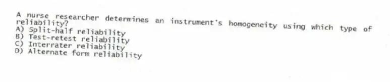 A nurse researcher determines an instrument's homogeneity using which type of reliability?
A) Split-half reliability
B) Test-retest reliability
C) Interrater reliability
D) Alternate form reliability