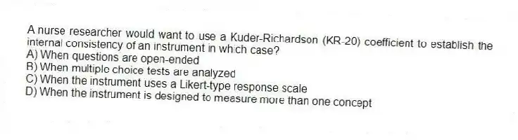 A nurse researcher would want to use a Kuder-Richardson (KR-20) coefficient to establish the internal consistency of an instrument in which case?
A) When questions are open-ended
B) When multiple choice tests are analyzed
C) When the instrument uses a Likert-type response scale
D) When the instrument is designed to measure more than one concept