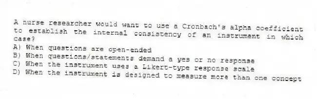 A nurse researcher would want to use a Cronbach's alpha coefficient to establish the internal consistency of an instrument in which case?
A) When questions are open-ended
B) When questions/statements demand a yes or no response
C) When the instrument uses a Likert-type response scale
D) When the instrument is designed to measure more than one concept