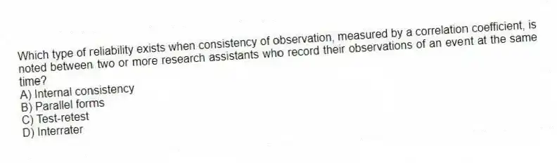 Which type of reliability exists when consistency of observation, measured by a correlation coefficient, is noted between two or more research assistants who record their observations of an event at the same time?
A) Internal consistency
B) Parallel forms
C) Test-retest
D) Interrater