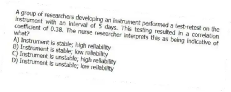 A group of researchers developing an instrument performed a test-retest on the instrument with an interval of 5 days. This testing resulted in a correlation coefficient of 0.38. The nurse researcher interprets this as being indicative of what?
A) Instrument is stable; high reliability
B) Instrument is stable; low reliability
C) Instrument is unstable; high reliability
D) Instrument is unstable; low reliability