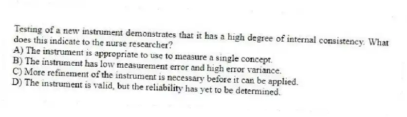 Testing of a new instrument demonstrates that it has a high degree of internal consistency. What does this indicate to the nurse researcher?
A) The instrument is appropriate to use to measure a single concept.
B) The instrument has low measurement error and high error variance.
C) More refinement of the instrument is necessary before it can be applied.
D) The instrument is valid, but the reliability has yet to be determined.