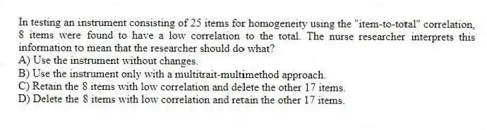 In testing an instrument consisting of 25 items for homogeneity using the "item-to-total" correlation, 8 items were found to have a low correlation to the total. The nurse researcher interprets this information to mean that the researcher should do what?
A) Use the instrument without changes.
B) Use the instrument only with a multitrait-multimethod approach.
C) Retain the 8 items with low correlation and delete the other 17 items.
D) Delete the 8 items with low correlation and retain the other 17 items.