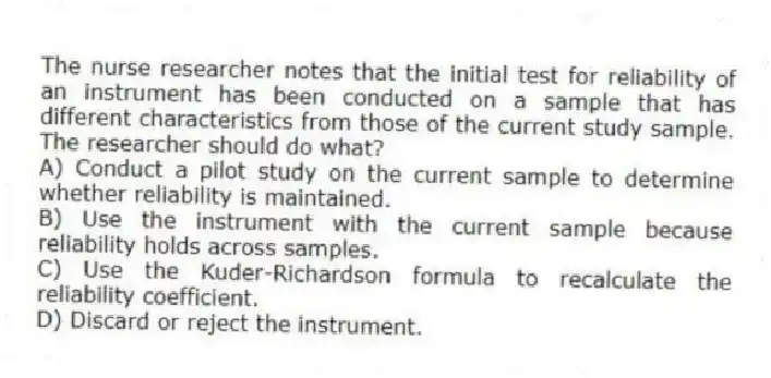 The nurse researcher notes that the initial test for reliability of an instrument has been conducted on a sample that has different characteristics from those of the current study sample. The researcher should do what?
A) Conduct a pilot study on the current sample to determine whether reliability is maintained.
B) Use the instrument with the current sample because reliability holds across samples.
C) Use the Kuder-Richardson formula to recalculate the reliability coefficient.
D) Discard or reject the instrument.
