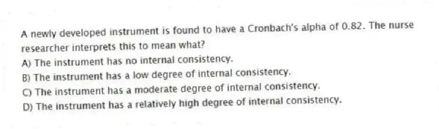 A newly developed instrument is found to have a Cronbach's alpha of 0.82. The nurse researcher interprets this to mean what?
A) The instrument has no internal consistency.
B) The instrument has a low degree of internal consistency.
C) The instrument has a moderate degree of internal consistency.
D) The instrument has a relatively high degree of internal consistency.