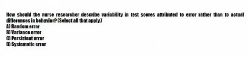 How should the nurse researcher describe variability in test scores attributed to error rather than to actual differences in behavior? (Select all that apply.)
A) Random error
B) Variance error
C) Persistent error
D) Systematic error