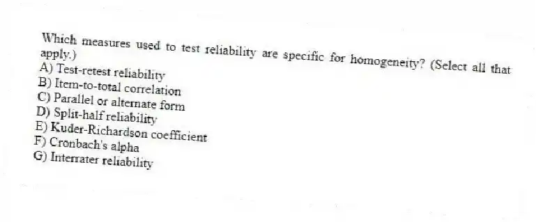 Which measures used to test reliability are specific for homogeneity? (Select all that apply.)
A) Test-retest reliability
B) Item-to-total correlation
C) Parallel or alternate form
D) Split-half reliability
E) Kuder-Richardson coefficient
F) Cronbach's alpha
G) Interrater reliability
