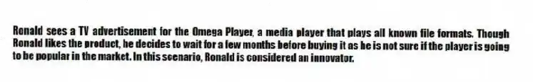 Ronald sees a TV advertisement for the Omega Player, a media player that plays all known file formats. Though Ronald likes the product, he decides to wait for a few months before buying it as he is not sure if the player is going to be popular in the market. In this scenario, Ronald is considered an innovator.