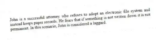 John is a successful attorney who refuses to adopt an electronic file system and instead keeps paper records. He fears that if something is not written down it is not permanent. In this scenario, John is considered a laggard.