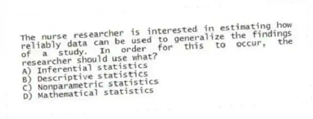 The nurse researcher is interested in estimating how reliably data can be used to generalize the findings of a study. In order for this to occur, the researcher should use what?
A) Inferential statistics
B) Descriptive statistics
C) Nonparametric statistics
D) Mathematical statistics