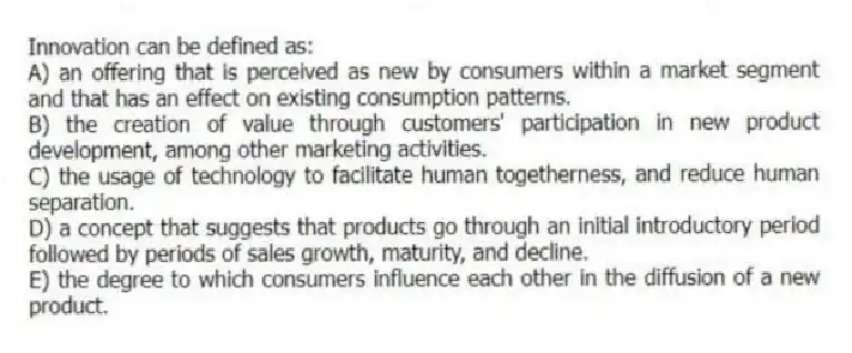 Innovation can be defined as:
A) an offering that is perceived as new by consumers within a market segment and that has an effect on existing consumption patterns.
B) the creation of value through customers' participation in new product development, among other marketing activities.
C) the usage of technology to facilitate human togetherness, and reduce human separation.
D) a concept that suggests that products go through an initial introductory period followed by periods of sales growth, maturity, and decline.
E) the degree to which consumers influence each other in the diffusion of a new product.