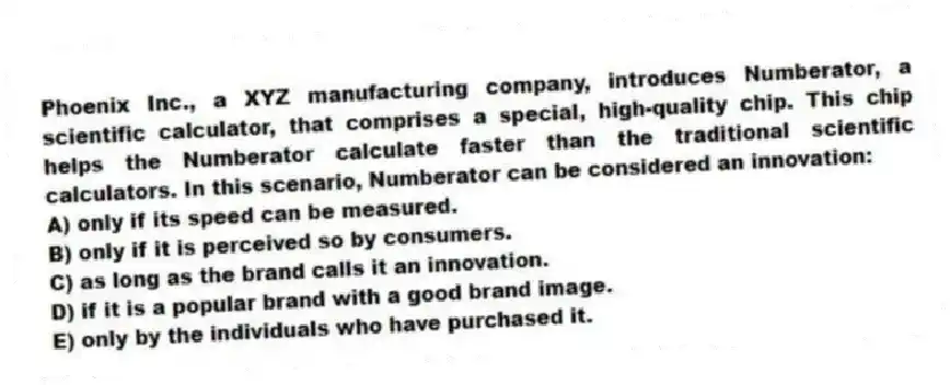 Phoenix Inc., a XYZ manufacturing company, introduces Numberator, a scientific calculator, that comprises a special, high-quality chip. This chip helps the Numberator calculate faster than the traditional scientific calculators. In this scenario, Numberator can be considered an innovation:
A) only if its speed can be measured.
B) only if it is perceived so by consumers.
C) as long as the brand calls it an innovation.
D) if it is a popular brand with a good brand image.
E) only by the individuals who have purchased it.