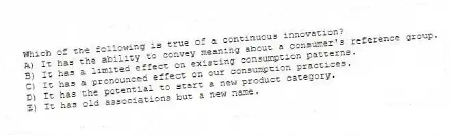 Which of the following is true of a continuous innovation?
A) It has the ability to convey meaning about a consumer's reference group.
B) It has a limited effect on existing consumption patterns.
C) It has a pronounced effect on our consumption practices.
D) It has the potential to start a new product category.
E) It has old associations but a new name.
