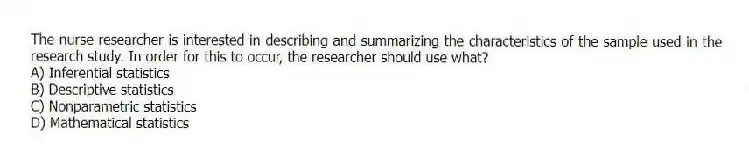 The nurse researcher is interested in describing and summarizing the characteristics of the sample used in the research study. In order for this to occur, the researcher should use what?
A) Inferential statistics
B) Descriptive statistics
C) Nonparametric statistics
D) Mathematical statistics