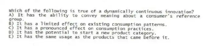 Which of the following is true of a dynamically continuous innovation?
A) It has the ability to convey meaning about a consumer's reference group.
B) It has a limited effect on existing consumption patterns.
C) It has a pronounced effect on consumption practices.
D) It has the potential to start a new product category.
E) It has the same usage as the products that came before it.