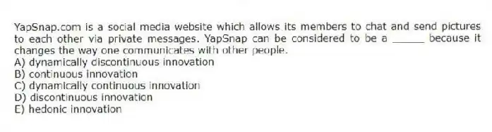 YapSnap.com is a social media website which allows its members to chat and send pictures to each other via private messages. YapSnap can be considered to be a _____ because it changes the way one communicates with other people.
A) dynamically discontinuous innovation
B) continuous innovation
C) dynamically continuous innovation
D) discontinuous innovation
E) hedonic innovation