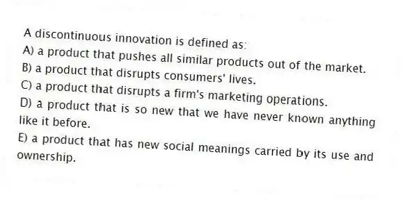 A discontinuous innovation is defined as:
A) a product that pushes all similar products out of the market.
B) a product that disrupts consumers' lives.
C) a product that disrupts a firm's marketing operations.
D) a product that is so new that we have never known anything like it before.
E) a product that has new social meanings carried by its use and ownership.
