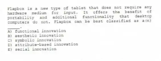 Flapbox is a new type of tablet that does not require any hardware medium for input. It offers the benefit of portability and additional functionality that desktop computers do not. Flapbox can be best classified as a(n) _____.
A) functional innovation
B) aesthetic innovation
C) symbolic innovation
D) attribute-based innovation
E) serial innovation