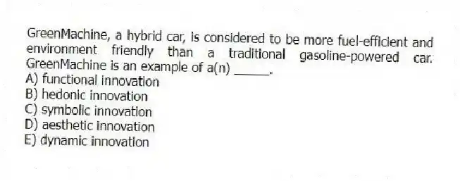 GreenMachine, a hybrid car, is considered to be more fuel-efficient and environment friendly than a traditional gasoline-powered car. GreenMachine is an example of a(n) _____.
A) functional innovation
B) hedonic innovation
C) symbolic innovation
D) aesthetic innovation
E) dynamic innovation