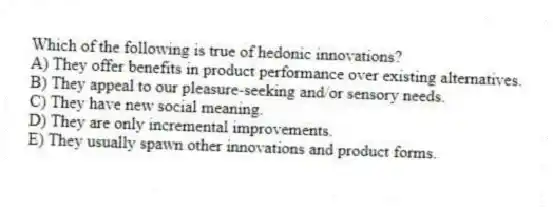 Which of the following is true of hedonic innovations?
A) They offer benefits in product performance over existing alternatives.
B) They appeal to our pleasure-seeking and/or sensory needs.
C) They have new social meaning.
D) They are only incremental improvements.
E) They usually spawn other innovations and product forms.