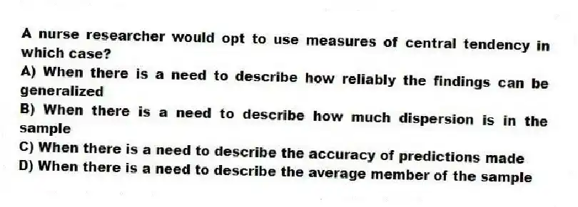 A nurse researcher would opt to use measures of central tendency in which case?
A) When there is a need to describe how reliably the findings can be generalized
B) When there is a need to describe how much dispersion is in the sample
C) When there is a need to describe the accuracy of predictions made
D) When there is a need to describe the average member of the sample