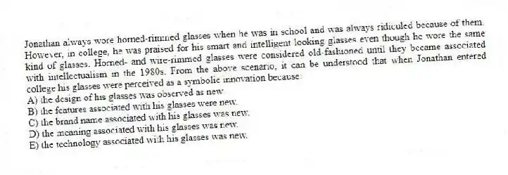 Jonathan always wore horned-rimmed glasses when he was in school and was always ridiculed because of them. However, in college, he was praised for his smart and intelligent looking glasses even though he wore the same kind of glasses. Horned- and wire-rimmed glasses were considered old-fashioned until they became associated with intellectualism in the 1980s. From the above scenario, it can be understood that when Jonathan entered college his glasses were perceived as a symbolic innovation because:
A) the design of his glasses was observed as new.
B) the features associated with his glasses were new.
C) the brand name associated with his glasses was new.
D) the meaning associated with his glasses was new.
E) the technology associated with his glasses was new.