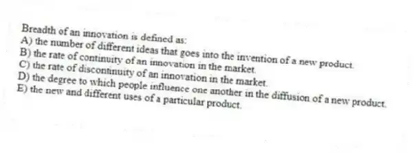 Breadth of an innovation is defined as:
A) the number of different ideas that goes into the invention of a new product.
B) the rate of continuity of an innovation in the market.
C) the rate of discontinuity of an innovation in the market.
D) the degree to which people influence one another in the diffusion of a new product.
E) the new and different uses of a particular product.