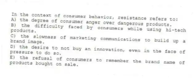 In the context of consumer behavior, resistance refers to:
A) the degree of consumer anger over dangerous products.
B) the difficulty faced by consumers while using hi-tech products.
C) the slowness of marketing communications to build up a brand image.
D) the desire to not buy an innovation, even in the face of pressure to do so.
E) the refusal of consumers to remember the brand name of products bought on sale.