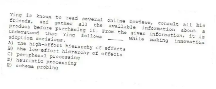 Ying is known to read several online reviews, consult all his friends, and gather all the available information about a product before purchasing it. From the given information, it is understood that Ying follows _____ while making innovation adoption decisions.
A) the high-effort hierarchy of effects
B) the low-effort hierarchy of effects
C) peripheral processing
D) heuristic processing
E) schema probing