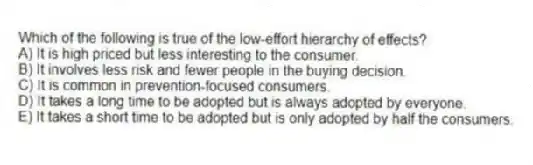 Which of the following is true of the low-effort hierarchy of effects?
A) It is high priced but less interesting to the consumer.
B) It involves less risk and fewer people in the buying decision.
C) It is common in prevention-focused consumers.
D) It takes a long time to be adopted but is always adopted by everyone.
E) It takes a short time to be adopted but is only adopted by half the consumers.