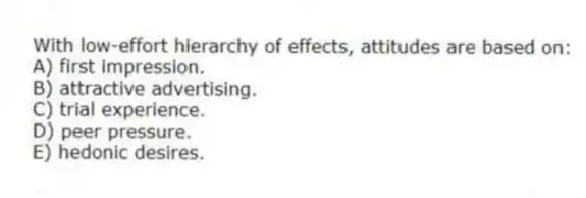 With low-effort hierarchy of effects, attitudes are based on:
A) first impression.
B) attractive advertising.
C) trial experience.
D) peer pressure.
E) hedonic desires.