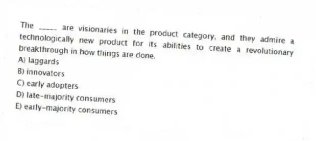 The _____ are visionaries in the product category, and they admire a technologically new product for its abilities to create a revolutionary breakthrough in how things are done.
A) laggards
B) innovators
C) early adopters
D) late-majority consumers
E) early-majority consumers