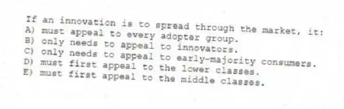 If an innovation is to spread through the market, it:
A) must appeal to every adopter group.
B) only needs to appeal to innovators.
C) only needs to appeal to early-majority consumers.
D) must first appeal to the lower classes.
E) must first appeal to the middle classes.