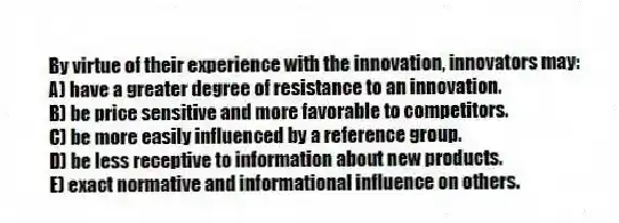 By virtue of their experience with the innovation, innovators may:
A) have a greater degree of resistance to an innovation.
B) be price sensitive and more favorable to competitors.
C) be more easily influenced by a reference group.
D) be less receptive to information about new products.
E) exact normative and informational influence on others.