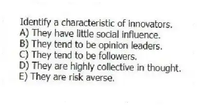Identify a characteristic of innovators.
A) They have little social influence.
B) They tend to be opinion leaders.
C) They tend to be followers.
D) They are highly collective in thought.
E) They are risk averse.
