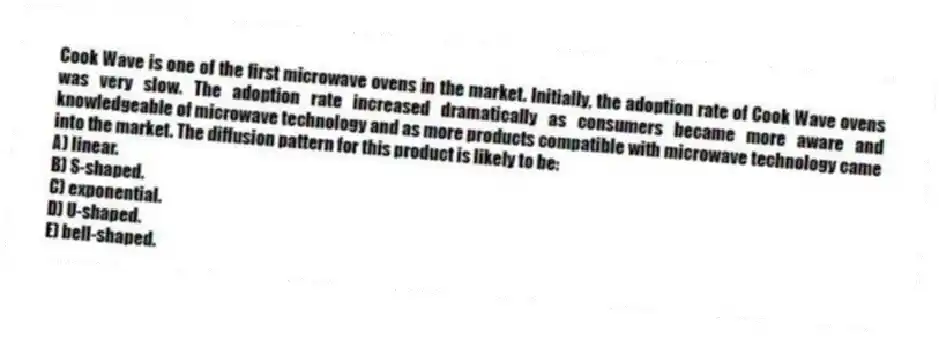 Cook Wave is one of the first microwave ovens in the market. Initially, the adoption rate of Cook Wave ovens was very slow. The adoption rate increased dramatically as consumers became more aware and knowledgeable of microwave technology and as more products compatible with microwave technology came into the market. The diffusion pattern for this product is likely to be:
A) linear.
B) S-shaped.
C) exponential.
D) U-shaped.
E) bell-shaped.