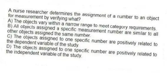 A nurse researcher determines the assignment of a number to an object for measurement by verifying what?
A) The objects vary within a narrow range to meet category requirements.
B) All objects assigned a specific measurement number are similar to all other objects assigned the same number.
C) The objects assigned to one specific number are positively related to the dependent variable of the study.
D) The objects assigned to one specific number are positively related to the independent variable of the study.