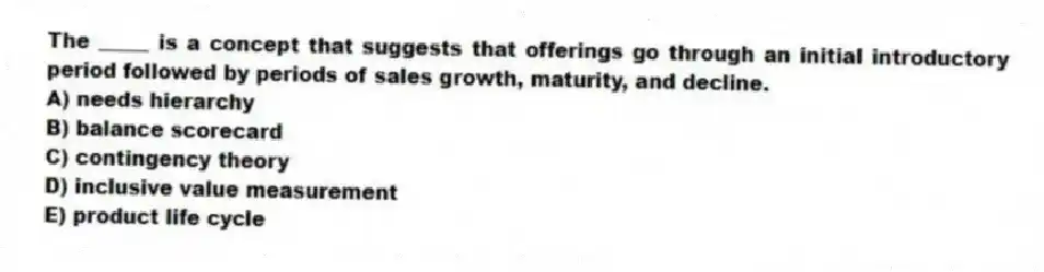The _____ is a concept that suggests that offerings go through an initial introductory period followed by periods of sales growth, maturity, and decline.
A) needs hierarchy
B) balance scorecard
C) contingency theory
D) inclusive value measurement
E) product life cycle