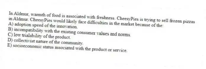 In Aldmur, warmth of food is associated with freshness. CheesyPies is trying to sell frozen pizzas in Aldmur. CheesyPies would likely face difficulties in the market because of the:
A) adoption speed of the innovation.
B) incompatibility with the existing consumer values and norms.
C) low trialability of the product.
D) collectivist nature of the community.
E) socioeconomic status associated with the product or service.