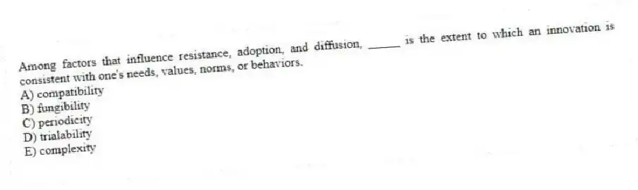 Among factors that influence resistance, adoption, and diffusion, _____ is the extent to which an innovation is consistent with one's needs, values, norms, or behaviors.
A) compatibility
B) fungibility
C) periodicity
D) trialability
E) complexity