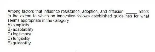 Among factors that influence resistance, adoption, and diffusion, _____ refers to the extent to which an innovation follows established guidelines for what seems appropriate in the category.
A) simplicity
B) adaptability
C) legitimacy
D) fungibility
E) guidability